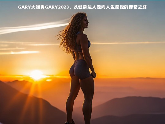 GARY大猛男GARY2023，从健身达人走向人生巅峰的传奇之路