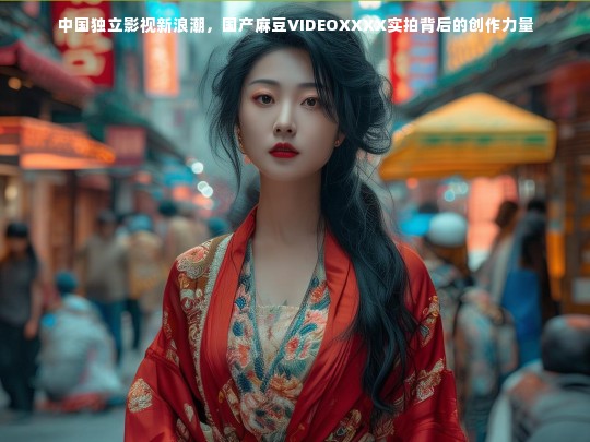 中国独立影视新浪潮，国产麻豆VIDEOXXXX实拍背后的创作力量