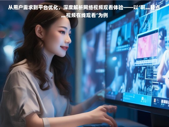 从用户需求到平台优化，深度解析网络视频观看体验——以‘啊灬轻点灬视频在线观看’为例