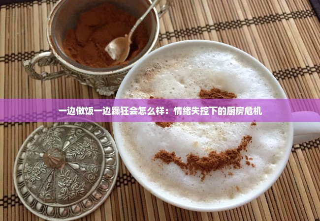 一边做饭一边躁狂会怎么样：情绪失控下的厨房危机