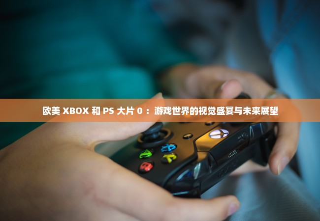 欧美 XBOX 和 PS 大片 0 ：游戏世界的视觉盛宴与未来展望