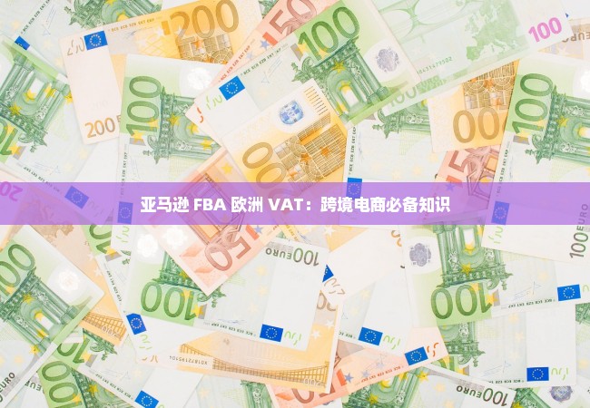 亚马逊 FBA 欧洲 VAT：跨境电商必备知识