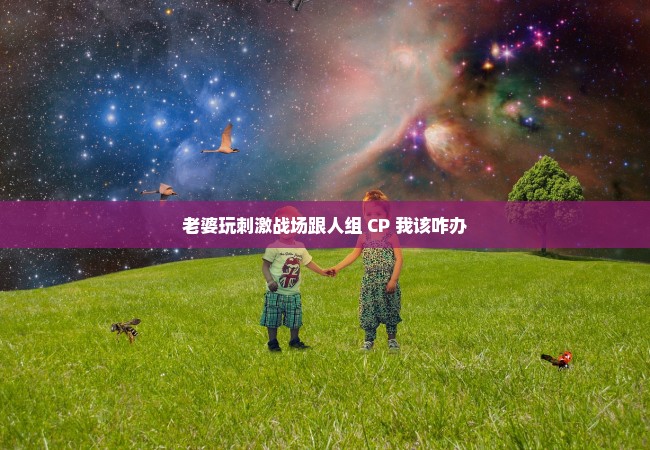 老婆玩刺激战场跟人组 CP 我该咋办