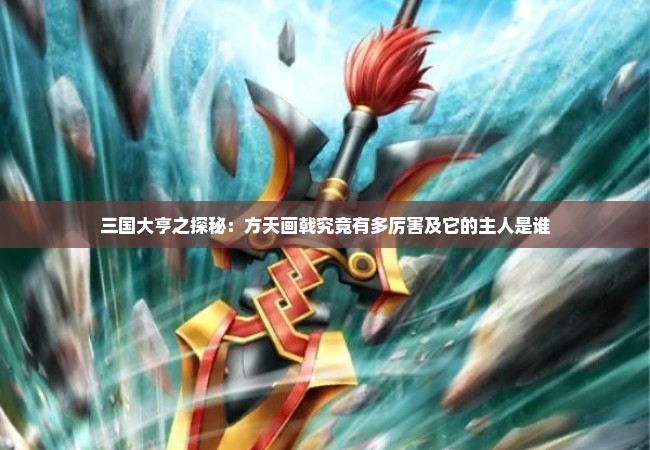 三国大亨之探秘：方天画戟究竟有多厉害及它的主人是谁