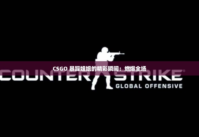 CSGO 暴躁姐姐的精彩瞬间：燃爆全场