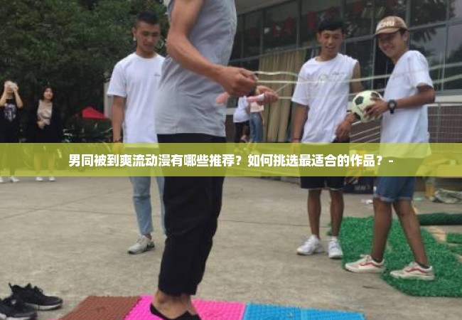 男同被到爽流动漫有哪些推荐？如何挑选最适合的作品？-