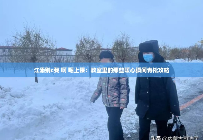 江添别c我 啊 嗯上课：教室里的那些暖心瞬间青松攻略