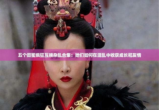 五个闺蜜疯狂互换杂乱合集：她们如何在混乱中收获成长和友情