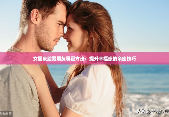 女朋友给男朋友导管方法：提升幸福感的亲密技巧