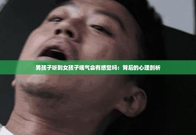 男孩子听到女孩子喘气会有感觉吗：背后的心理剖析