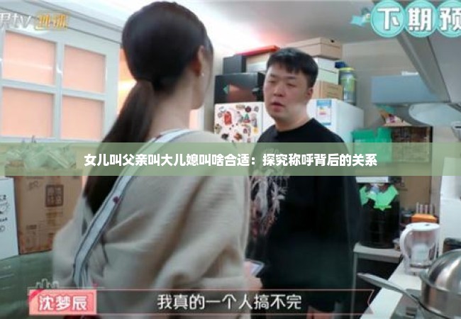 女儿叫父亲叫大儿媳叫啥合适：探究称呼背后的关系