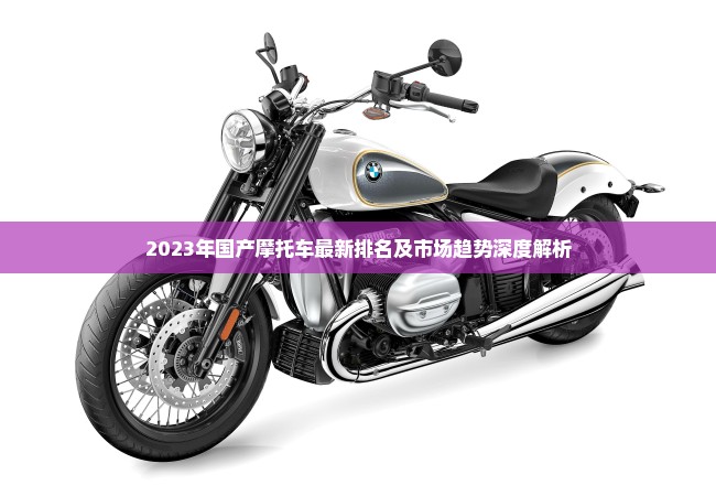 2023年国产摩托车最新排名及市场趋势深度解析