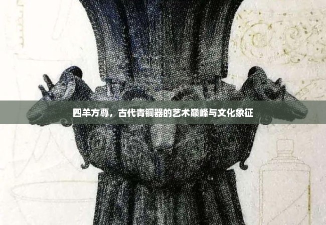 四羊方尊，古代青铜器的艺术巅峰与文化象征